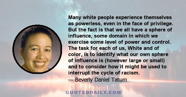 Many white people experience themselves as powerless, even in the face of privilege. But the fact is that we all have a sphere of influence, some domain in which we exercise some level of power and control. The task for