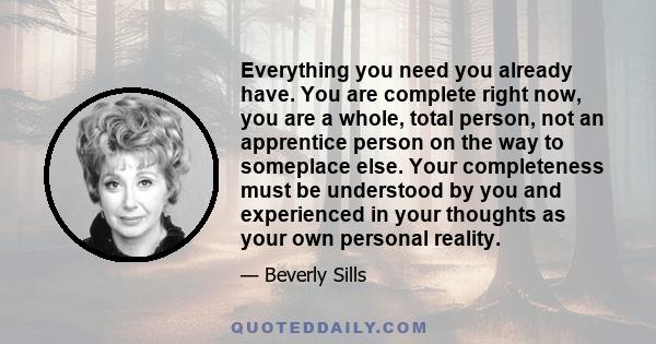 Everything you need you already have. You are complete right now, you are a whole, total person, not an apprentice person on the way to someplace else. Your completeness must be understood by you and experienced in your