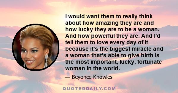 I would want them to really think about how amazing they are and how lucky they are to be a woman. And how powerful they are. And I'd tell them to love every day of it because it's the biggest miracle and a woman that's