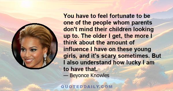 You have to feel fortunate to be one of the people whom parents don't mind their children looking up to. The older I get, the more I think about the amount of influence I have on these young girls, and it's scary