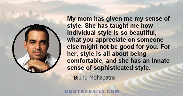 My mom has given me my sense of style. She has taught me how individual style is so beautiful, what you appreciate on someone else might not be good for you. For her, style is all about being comfortable, and she has an
