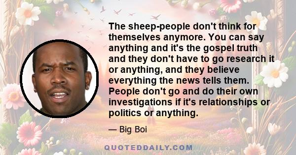 The sheep-people don't think for themselves anymore. You can say anything and it's the gospel truth and they don't have to go research it or anything, and they believe everything the news tells them. People don't go and