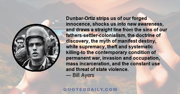 Dunbar-Ortiz strips us of our forged innocence, shocks us into new awareness, and draws a straight line from the sins of our fathers-settler-colonialism, the doctrine of discovery, the myth of manifest destiny, white