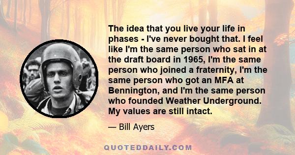 The idea that you live your life in phases - I've never bought that. I feel like I'm the same person who sat in at the draft board in 1965, I'm the same person who joined a fraternity, I'm the same person who got an MFA