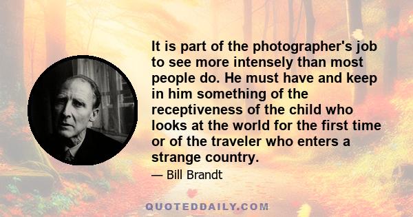 It is part of the photographer's job to see more intensely than most people do. He must have and keep in him something of the receptiveness of a child who looks at the world for the first time or of the traveler who