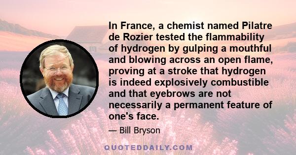 In France, a chemist named Pilatre de Rozier tested the flammability of hydrogen by gulping a mouthful and blowing across an open flame, proving at a stroke that hydrogen is indeed explosively combustible and that