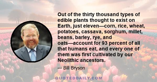 Out of the thirty thousand types of edible plants thought to exist on Earth, just eleven—corn, rice, wheat, potatoes, cassava, sorghum, millet, beans, barley, rye, and oats—account for 93 percent of all that humans eat,