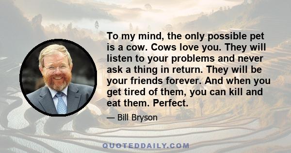 To my mind, the only possible pet is a cow. Cows love you. They will listen to your problems and never ask a thing in return. They will be your friends forever. And when you get tired of them, you can kill and eat them.
