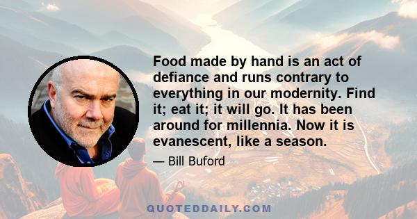 Food made by hand is an act of defiance and runs contrary to everything in our modernity. Find it; eat it; it will go. It has been around for millennia. Now it is evanescent, like a season.