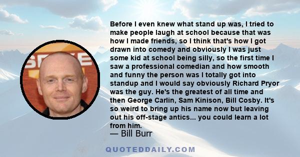 Before I even knew what stand up was, I tried to make people laugh at school because that was how I made friends, so I think that's how I got drawn into comedy and obviously I was just some kid at school being silly, so