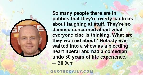 So many people there are in politics that they're overly cautious about laughing at stuff. They're so damned concerned about what everyone else is thinking. What are they worried about? Nobody ever walked into a show as
