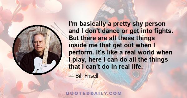 I'm basically a pretty shy person and I don't dance or get into fights. But there are all these things inside me that get out when I perform. It's like a real world when I play, here I can do all the things that I can't