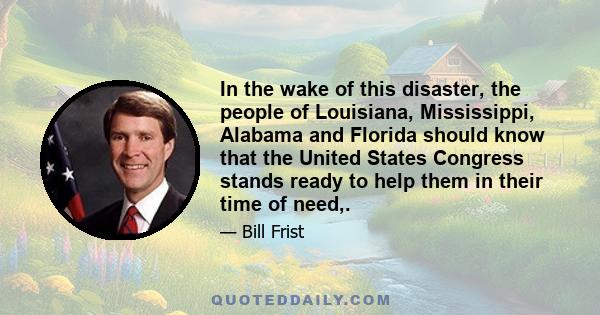In the wake of this disaster, the people of Louisiana, Mississippi, Alabama and Florida should know that the United States Congress stands ready to help them in their time of need,.