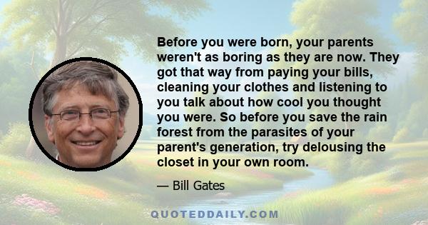 Before you were born, your parents weren't as boring as they are now. They got that way from paying your bills, cleaning your clothes and listening to you talk about how cool you thought you were. So before you save the