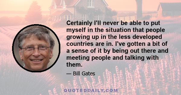 Certainly I'll never be able to put myself in the situation that people growing up in the less developed countries are in. I've gotten a bit of a sense of it by being out there and meeting people and talking with them.