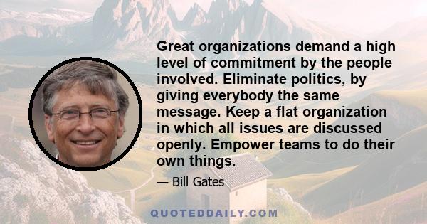 Great organizations demand a high level of commitment by the people involved. Eliminate politics, by giving everybody the same message. Keep a flat organization in which all issues are discussed openly. Empower teams to