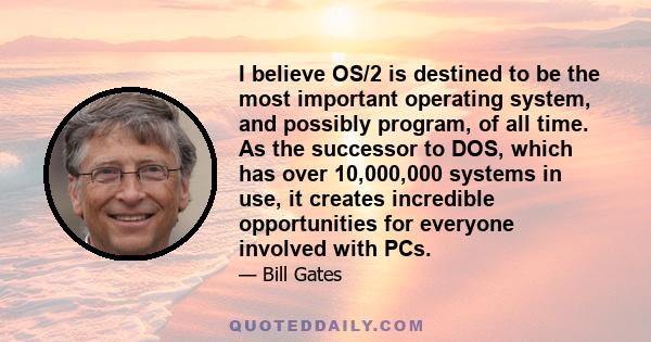 I believe OS/2 is destined to be the most important operating system, and possibly program, of all time. As the successor to DOS, which has over 10,000,000 systems in use, it creates incredible opportunities for