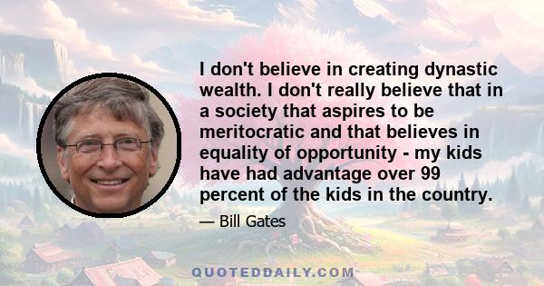 I don't believe in creating dynastic wealth. I don't really believe that in a society that aspires to be meritocratic and that believes in equality of opportunity - my kids have had advantage over 99 percent of the kids