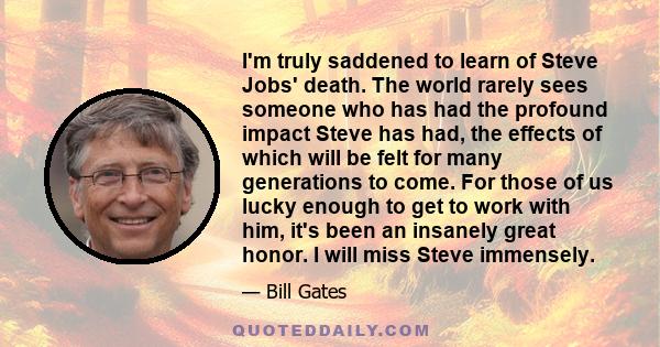 I'm truly saddened to learn of Steve Jobs' death. The world rarely sees someone who has had the profound impact Steve has had, the effects of which will be felt for many generations to come. For those of us lucky enough