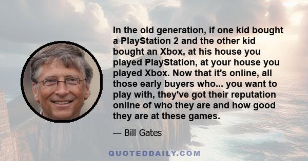In the old generation, if one kid bought a PlayStation 2 and the other kid bought an Xbox, at his house you played PlayStation, at your house you played Xbox. Now that it's online, all those early buyers who... you want