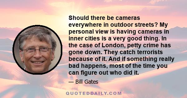 Should there be cameras everywhere in outdoor streets? My personal view is having cameras in inner cities is a very good thing. In the case of London, petty crime has gone down. They catch terrorists because of it. And