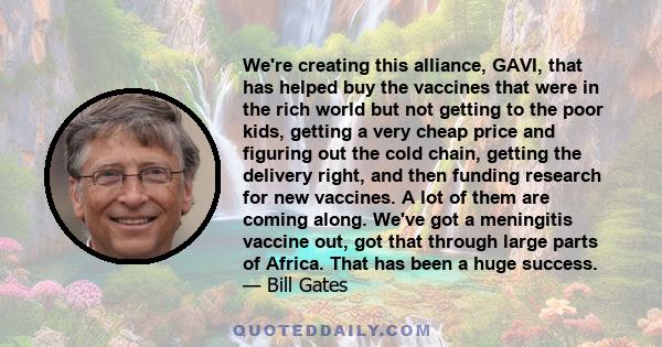 We're creating this alliance, GAVI, that has helped buy the vaccines that were in the rich world but not getting to the poor kids, getting a very cheap price and figuring out the cold chain, getting the delivery right,