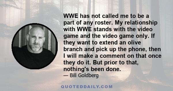 WWE has not called me to be a part of any roster. My relationship with WWE stands with the video game and the video game only. If they want to extend an olive branch and pick up the phone, then I will make a comment on