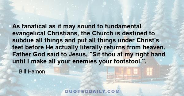 As fanatical as it may sound to fundamental evangelical Christians, the Church is destined to subdue all things and put all things under Christ's feet before He actually literally returns from heaven. Father God said to