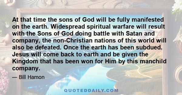 At that time the sons of God will be fully manifested on the earth. Widespread spiritual warfare will result with the Sons of God doing battle with Satan and company, the non-Christian nations of this world will also be