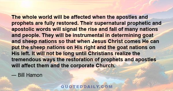 The whole world will be affected when the apostles and prophets are fully restored. Their supernatural prophetic and apostolic words will signal the rise and fall of many nations and people. They will be instrumental in