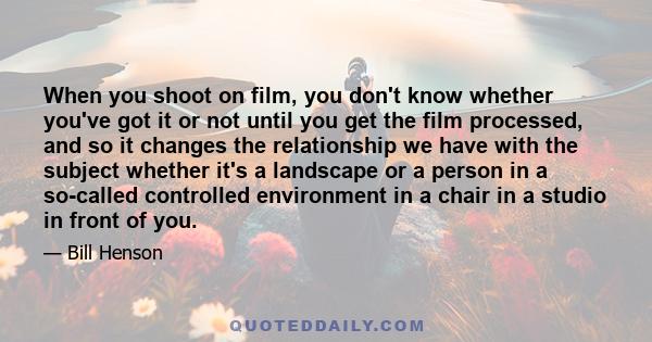 When you shoot on film, you don't know whether you've got it or not until you get the film processed, and so it changes the relationship we have with the subject whether it's a landscape or a person in a so-called
