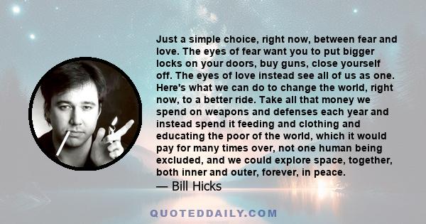 Just a simple choice, right now, between fear and love. The eyes of fear want you to put bigger locks on your doors, buy guns, close yourself off. The eyes of love instead see all of us as one. Here's what we can do to