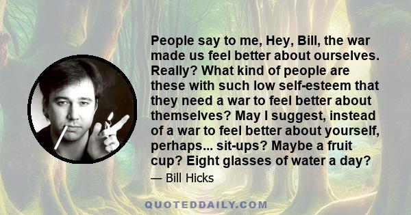 People say to me, Hey, Bill, the war made us feel better about ourselves. Really? What kind of people are these with such low self-esteem that they need a war to feel better about themselves? May I suggest, instead of a