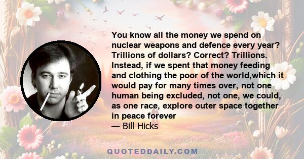 You know all the money we spend on nuclear weapons and defence every year? Trillions of dollars? Correct? Trillions. Instead, if we spent that money feeding and clothing the poor of the world,which it would pay for many