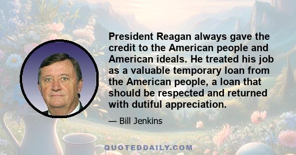 President Reagan always gave the credit to the American people and American ideals. He treated his job as a valuable temporary loan from the American people, a loan that should be respected and returned with dutiful