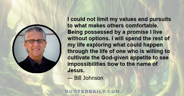 I could not limit my values and pursuits to what makes others comfortable. Being possessed by a promise I live without options. I will spend the rest of my life exploring what could happen through the life of one who is