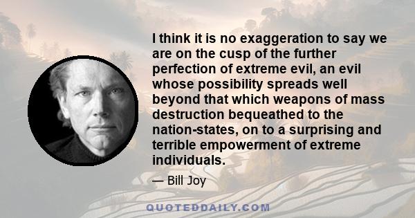 I think it is no exaggeration to say we are on the cusp of the further perfection of extreme evil, an evil whose possibility spreads well beyond that which weapons of mass destruction bequeathed to the nation-states, on