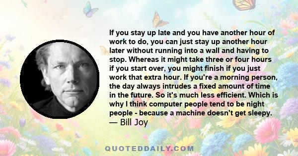 If you stay up late and you have another hour of work to do, you can just stay up another hour later without running into a wall and having to stop. Whereas it might take three or four hours if you start over, you might