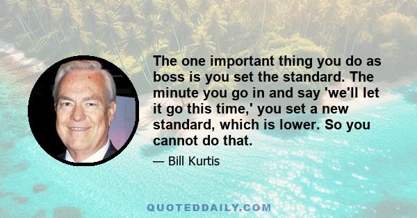 The one important thing you do as boss is you set the standard. The minute you go in and say 'we'll let it go this time,' you set a new standard, which is lower. So you cannot do that.