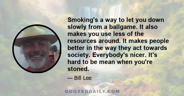 Smoking's a way to let you down slowly from a ballgame. It also makes you use less of the resources around. It makes people better in the way they act towards society. Everybody's nicer. It's hard to be mean when you're