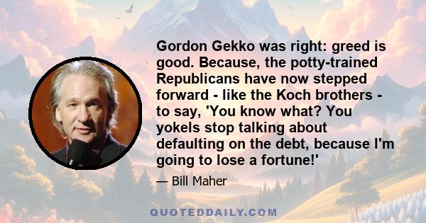 Gordon Gekko was right: greed is good. Because, the potty-trained Republicans have now stepped forward - like the Koch brothers - to say, 'You know what? You yokels stop talking about defaulting on the debt, because I'm
