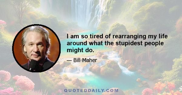 I am so tired of rearranging my life around what the stupidest people might do.