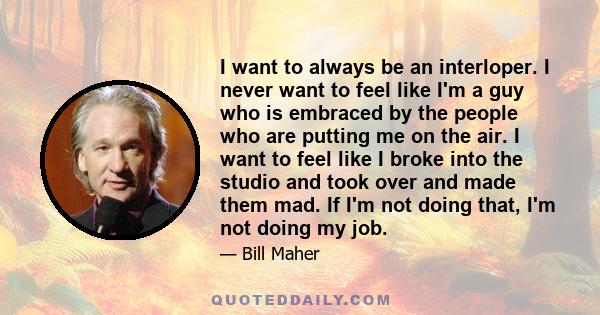 I want to always be an interloper. I never want to feel like I'm a guy who is embraced by the people who are putting me on the air. I want to feel like I broke into the studio and took over and made them mad. If I'm not