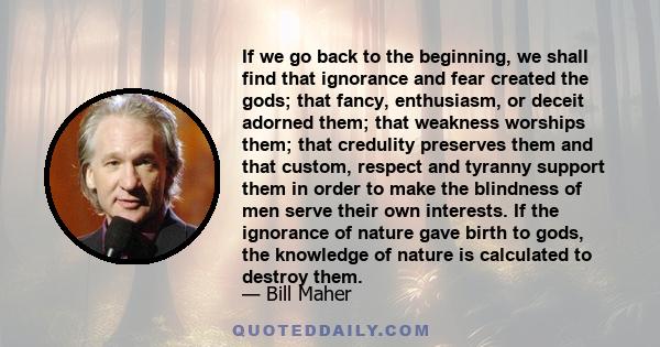 If we go back to the beginning, we shall find that ignorance and fear created the gods; that fancy, enthusiasm, or deceit adorned them; that weakness worships them; that credulity preserves them and that custom, respect