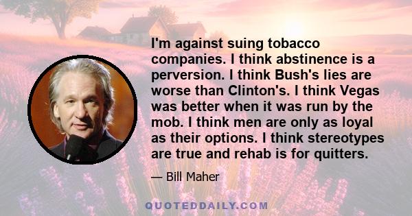 I'm against suing tobacco companies. I think abstinence is a perversion. I think Bush's lies are worse than Clinton's. I think Vegas was better when it was run by the mob. I think men are only as loyal as their options.