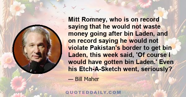 Mitt Romney, who is on record saying that he would not waste money going after bin Laden, and on record saying he would not violate Pakistan's border to get bin Laden, this week said, 'Of course I would have gotten bin