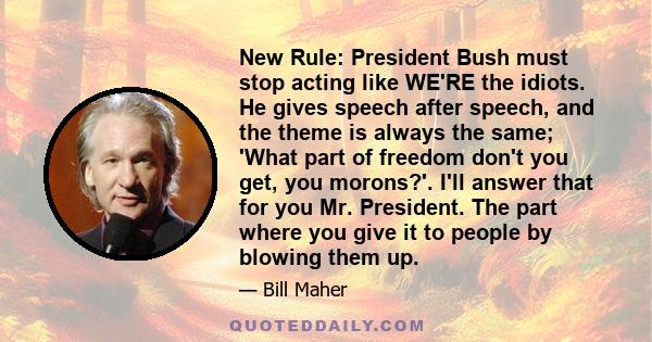 New Rule: President Bush must stop acting like WE'RE the idiots. He gives speech after speech, and the theme is always the same; 'What part of freedom don't you get, you morons?'. I'll answer that for you Mr. President.