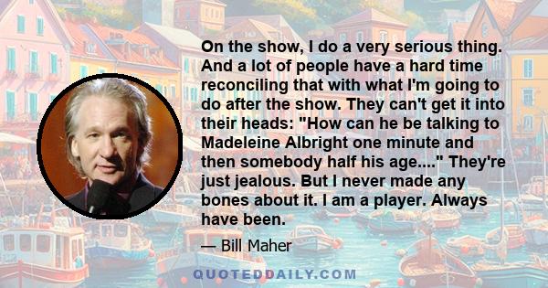 On the show, I do a very serious thing. And a lot of people have a hard time reconciling that with what I'm going to do after the show. They can't get it into their heads: How can he be talking to Madeleine Albright one