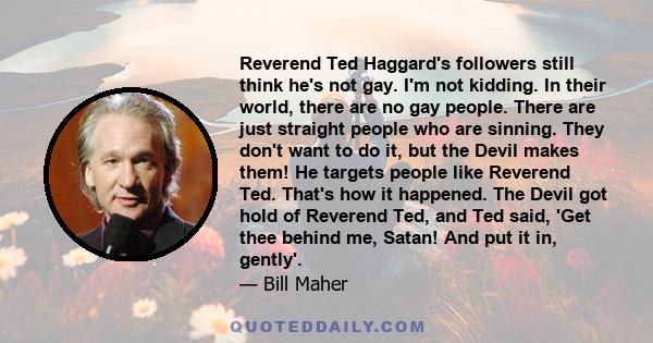 Reverend Ted Haggard's followers still think he's not gay. I'm not kidding. In their world, there are no gay people. There are just straight people who are sinning. They don't want to do it, but the Devil makes them! He