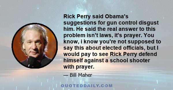 Rick Perry said Obama's suggestions for gun control disgust him. He said the real answer to this problem isn't laws, it's prayer. You know, i know you're not supposed to say this about elected officials, but I would pay
